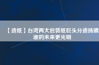 【造紙】臺灣兩大包裝紙巨頭分道揚鑣，誰的未來更光明