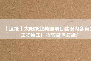 【造紙】太陽紙業(yè)美國項目建設內容有變，生物質工廠將轉做包裝紙廠