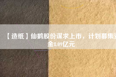【造紙】仙鶴股份謀求上市，計劃募集資金8.09億元