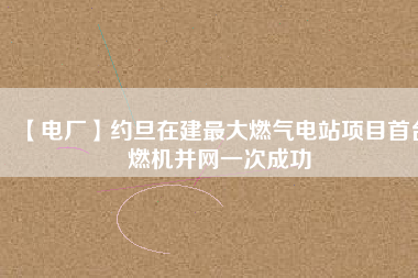 【電廠】約旦在建最大燃?xì)怆娬卷?xiàng)目首臺燃機(jī)并網(wǎng)一次成功
