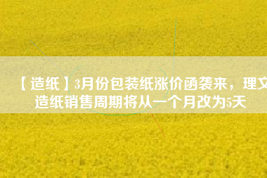 【造紙】3月份包裝紙漲價(jià)函襲來(lái)，理文造紙銷售周期將從一個(gè)月改為5天