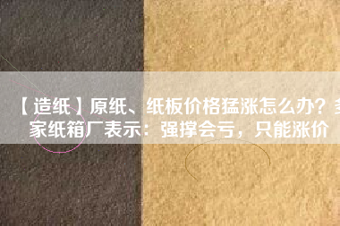 【造紙】原紙、紙板價格猛漲怎么辦？多家紙箱廠表示：強撐會虧，只能漲價