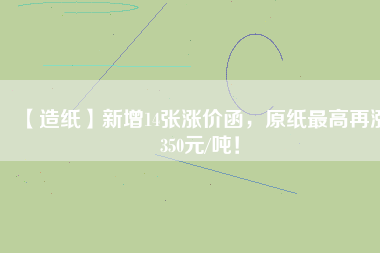 【造紙】新增14張漲價函，原紙最高再漲350元/噸！
