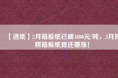 【造紙】2月箱板紙已破4800元/噸，3月瓦楞箱板紙竟還要漲！