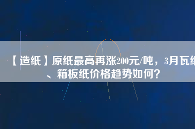 【造紙】原紙最高再漲200元/噸，3月瓦紙、箱板紙價格趨勢如何？