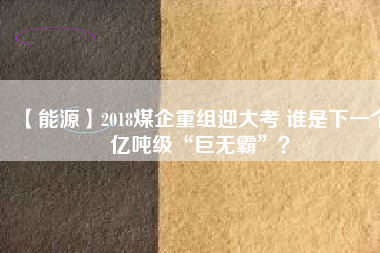 【能源】2018煤企重組迎大考 誰是下一個億噸級“巨無霸”？