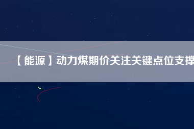【能源】動力煤期價關(guān)注關(guān)鍵點(diǎn)位支撐