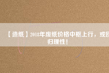 【造紙】2018年廢紙價格中樞上行，或回歸理性！