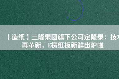 【造紙】三隆集團(tuán)旗下公司定隆泰：技術(shù)再革新，E楞紙板新鮮出爐啦