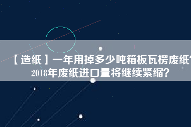 【造紙】一年用掉多少噸箱板瓦楞廢紙？2018年廢紙進(jìn)口量將繼續(xù)緊縮？