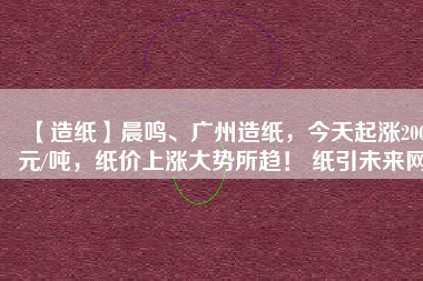 【造紙】晨鳴、廣州造紙，今天起漲200元/噸，紙價(jià)上漲大勢(shì)所趨！ 紙引未來(lái)網(wǎng)