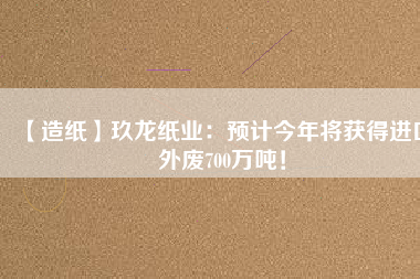 【造紙】玖龍紙業(yè)：預(yù)計(jì)今年將獲得進(jìn)口外廢700萬(wàn)噸！
