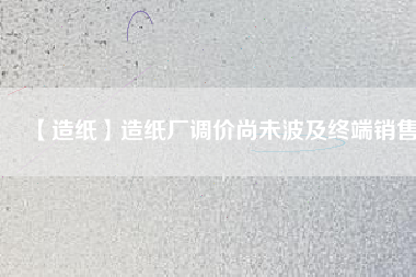 【造紙】造紙廠調(diào)價(jià)尚未波及終端銷(xiāo)售