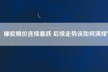 橡膠期價連續(xù)暴跌 后續(xù)走勢該如何演繹？