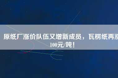原紙廠漲價隊伍又增新成員，瓦楞紙再漲100元/噸！