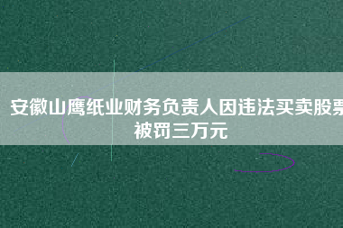安徽山鷹紙業(yè)財(cái)務(wù)負(fù)責(zé)人因違法買賣股票被罰三萬(wàn)元