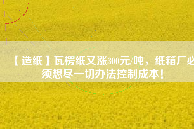 【造紙】瓦楞紙又漲300元/噸，紙箱廠必須想盡一切辦法控制成本！