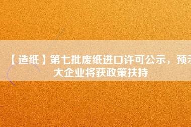 【造紙】第七批廢紙進口許可公示，預(yù)示大企業(yè)將獲政策扶持