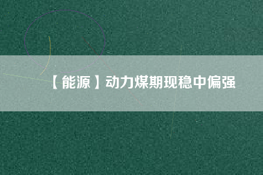 【能源】動力煤期現(xiàn)穩(wěn)中偏強(qiáng)