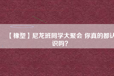 【橡塑】尼龍班同學(xué)大聚會(huì) 你真的都認(rèn)識(shí)嗎？ 