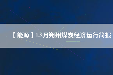 【能源】1-2月朔州煤炭經(jīng)濟(jì)運行簡報