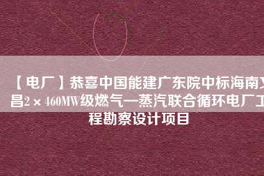 【電廠】恭喜中國能建廣東院中標海南文昌2×460MW級燃氣—蒸汽聯(lián)合循環(huán)電廠工程勘察設(shè)計項目