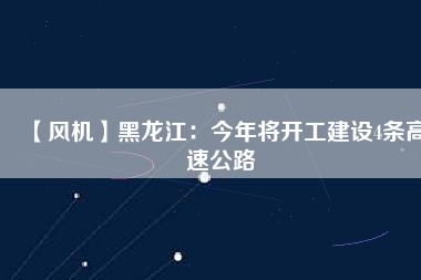 【風(fēng)機】黑龍江：今年將開工建設(shè)4條高速公路