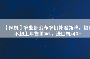 【風(fēng)機(jī)】農(nóng)業(yè)部公布農(nóng)機(jī)補(bǔ)貼新政，額度不超上年售價(jià)30%，進(jìn)口機(jī)可補(bǔ)
