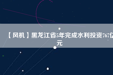 【風(fēng)機】黑龍江省5年完成水利投資767億元