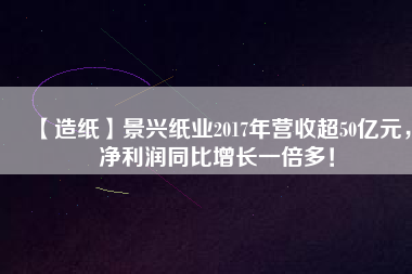 【造紙】景興紙業(yè)2017年?duì)I收超50億元，凈利潤同比增長一倍多！