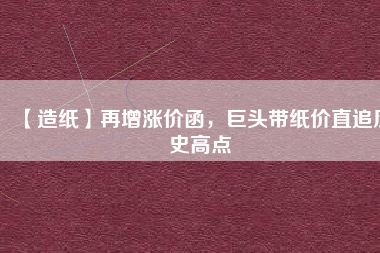 【造紙】再增漲價函，巨頭帶紙價直追歷史高點(diǎn)