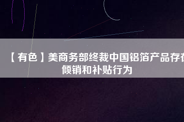 【有色】美商務(wù)部終裁中國(guó)鋁箔產(chǎn)品存在傾銷和補(bǔ)貼行為