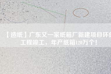【造紙】廣東又一家紙箱廠新建項(xiàng)目環(huán)保工程竣工，年產(chǎn)紙箱120萬(wàn)個(gè)！