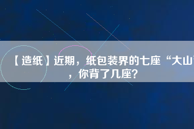 【造紙】近期，紙包裝界的七座“大山”，你背了幾座？