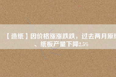 【造紙】因價(jià)格漲漲跌跌，過(guò)去兩月原紙、紙板產(chǎn)量下降2.5%