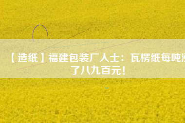 【造紙】福建包裝廠人士：瓦楞紙每噸漲了八九百元！