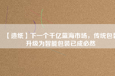 【造紙】下一個(gè)千億藍(lán)海市場(chǎng)，傳統(tǒng)包裝升級(jí)為智能包裝已成必然