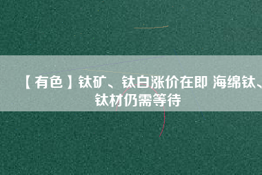【有色】鈦礦、鈦白漲價(jià)在即 海綿鈦、鈦材仍需等待