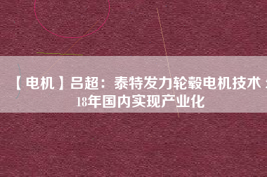【電機(jī)】呂超:泰特發(fā)力輪轂電機(jī)技術(shù) 2018年國內(nèi)實(shí)現(xiàn)產(chǎn)業(yè)化
