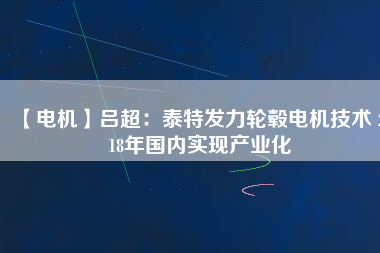 【電機(jī)】呂超:泰特發(fā)力輪轂電機(jī)技術(shù) 2018年國內(nèi)實(shí)現(xiàn)產(chǎn)業(yè)化