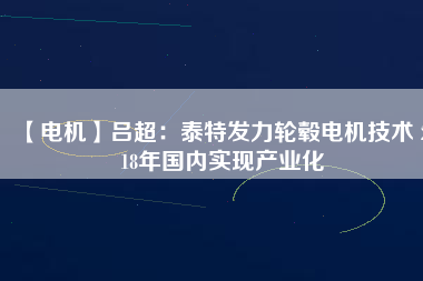【電機(jī)】呂超:泰特發(fā)力輪轂電機(jī)技術(shù) 2018年國內(nèi)實(shí)現(xiàn)產(chǎn)業(yè)化