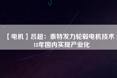 【電機(jī)】呂超:泰特發(fā)力輪轂電機(jī)技術(shù) 2018年國內(nèi)實(shí)現(xiàn)產(chǎn)業(yè)化