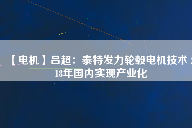【電機(jī)】呂超:泰特發(fā)力輪轂電機(jī)技術(shù) 2018年國內(nèi)實(shí)現(xiàn)產(chǎn)業(yè)化