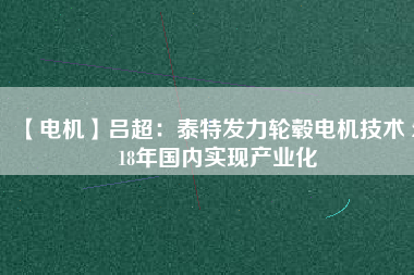 【電機(jī)】呂超:泰特發(fā)力輪轂電機(jī)技術(shù) 2018年國內(nèi)實(shí)現(xiàn)產(chǎn)業(yè)化