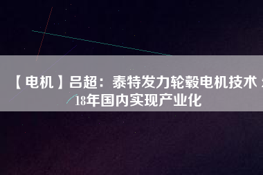 【電機(jī)】呂超:泰特發(fā)力輪轂電機(jī)技術(shù) 2018年國內(nèi)實(shí)現(xiàn)產(chǎn)業(yè)化