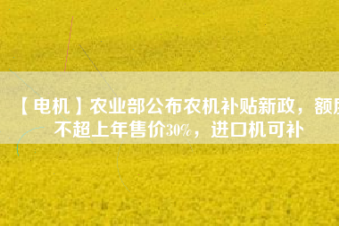 【電機(jī)】農(nóng)業(yè)部公布農(nóng)機(jī)補(bǔ)貼新政，額度不超上年售價(jià)30%，進(jìn)口機(jī)可補(bǔ)
          