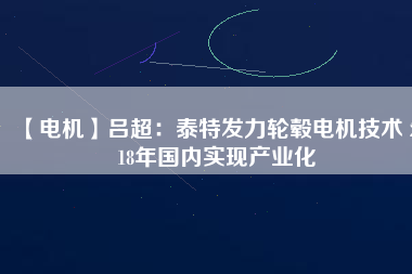 【電機(jī)】呂超:泰特發(fā)力輪轂電機(jī)技術(shù) 2018年國內(nèi)實(shí)現(xiàn)產(chǎn)業(yè)化