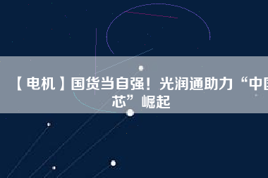 【電機】國貨當自強！光潤通助力“中國芯”崛起
          