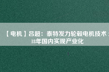 【電機(jī)】呂超:泰特發(fā)力輪轂電機(jī)技術(shù) 2018年國內(nèi)實(shí)現(xiàn)產(chǎn)業(yè)化