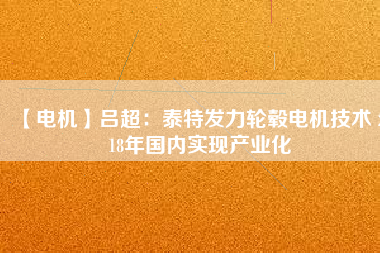 【電機(jī)】呂超:泰特發(fā)力輪轂電機(jī)技術(shù) 2018年國內(nèi)實(shí)現(xiàn)產(chǎn)業(yè)化